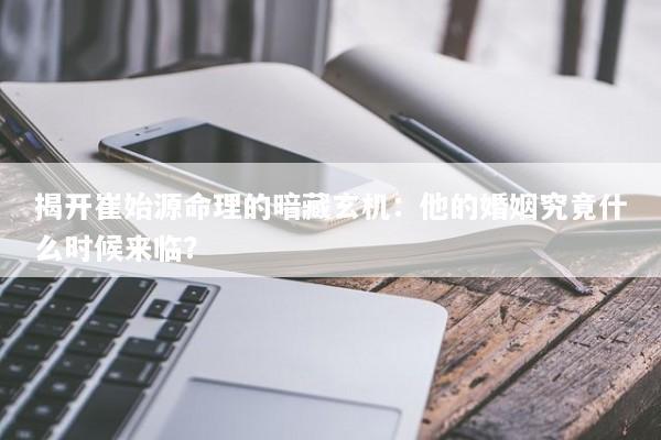 揭开崔始源命理的暗藏玄机：他的婚姻究竟什么时候来临？