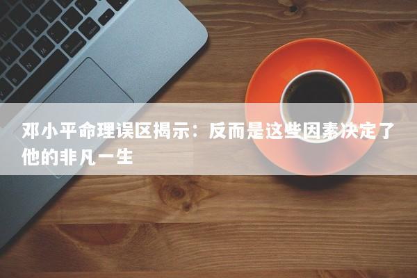 邓小平命理误区揭示：反而是这些因素决定了他的非凡一生
