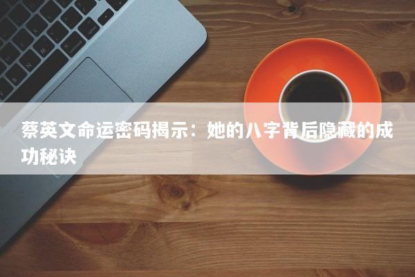蔡英文命运密码揭示：她的八字背后隐藏的成功秘诀