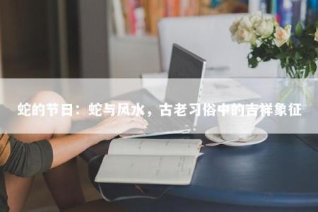 蛇的节日：蛇与风水，古老习俗中的吉祥象征