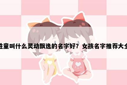 姓童叫什么灵动飘逸的名字好？女孩名字推荐大全