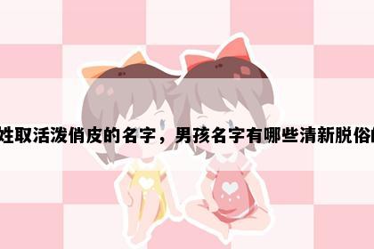 胡姓取活泼俏皮的名字，男孩名字有哪些清新脱俗的？