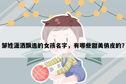 邹姓潇洒飘逸的女孩名字，有哪些甜美俏皮的？