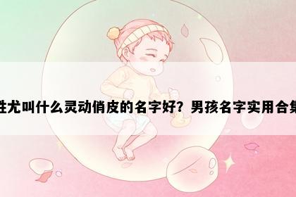 姓尤叫什么灵动俏皮的名字好？男孩名字实用合集