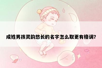 成姓男孩灵韵悠长的名字怎么取更有格调？