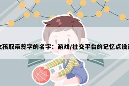 女孩取带蕊字的名字：游戏/社交平台的记忆点设计