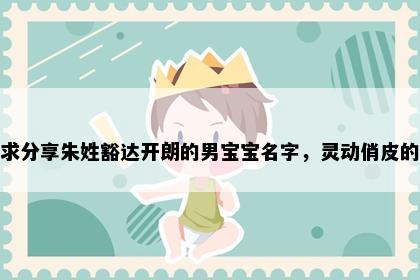 求分享朱姓豁达开朗的男宝宝名字，灵动俏皮的
