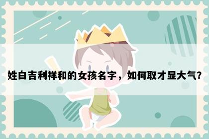 姓白吉利祥和的女孩名字，如何取才显大气？