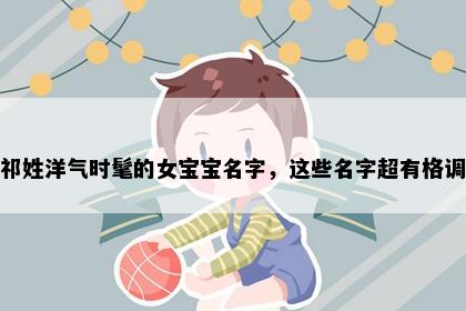 祁姓洋气时髦的女宝宝名字，这些名字超有格调