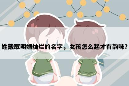 姓戴取明媚灿烂的名字，女孩怎么起才有韵味？