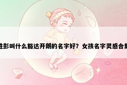 姓彭叫什么豁达开朗的名字好？女孩名字灵感合集