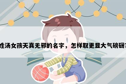 姓汤女孩天真无邪的名字，怎样取更显大气磅礴？