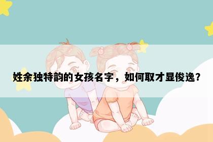 姓余独特韵的女孩名字，如何取才显俊逸？