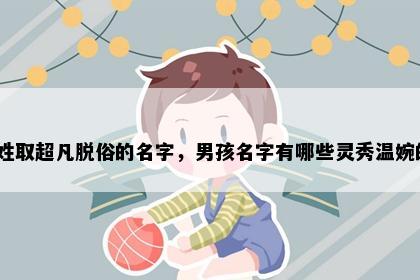 麻姓取超凡脱俗的名字，男孩名字有哪些灵秀温婉的？