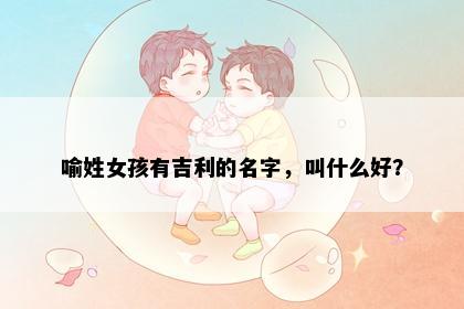 喻姓女孩有吉利的名字，叫什么好？