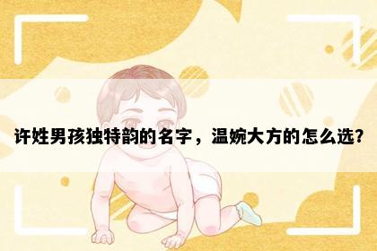 许姓男孩独特韵的名字，温婉大方的怎么选？