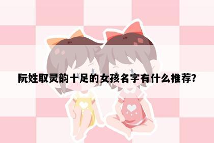 阮姓取灵韵十足的女孩名字有什么推荐？