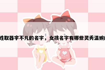 齐姓取器宇不凡的名字，女孩名字有哪些灵秀温婉的？