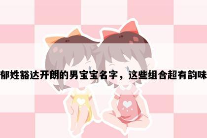 郁姓豁达开朗的男宝宝名字，这些组合超有韵味