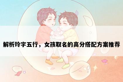 解析玲字五行，女孩取名的高分搭配方案推荐