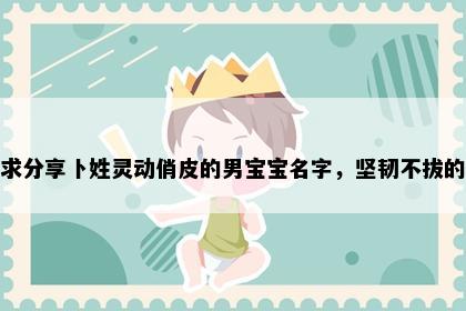 求分享卜姓灵动俏皮的男宝宝名字，坚韧不拔的