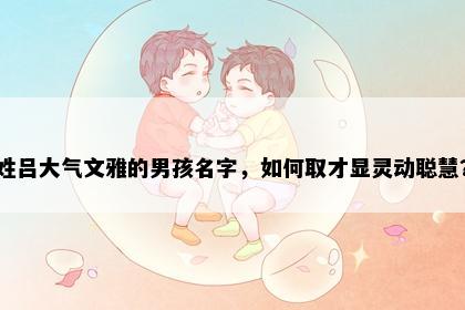 姓吕大气文雅的男孩名字，如何取才显灵动聪慧？