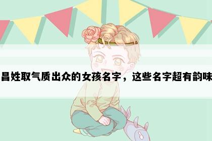 昌姓取气质出众的女孩名字，这些名字超有韵味
