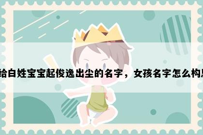 想给白姓宝宝起俊逸出尘的名字，女孩名字怎么构思？
