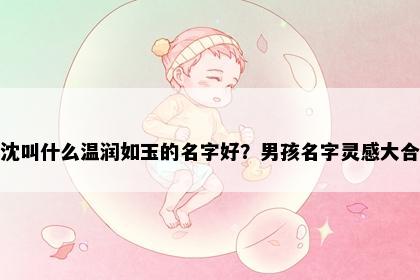 姓沈叫什么温润如玉的名字好？男孩名字灵感大合集