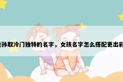 姓孙取冷门独特的名字，女孩名字怎么搭配更出彩？