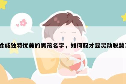 姓戚独特优美的男孩名字，如何取才显灵动聪慧？