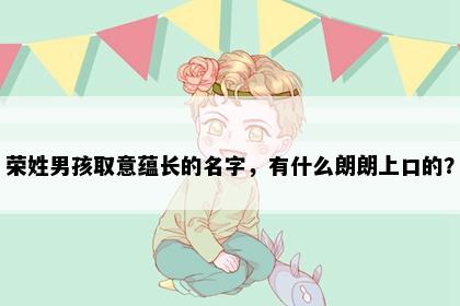 荣姓男孩取意蕴长的名字，有什么朗朗上口的？