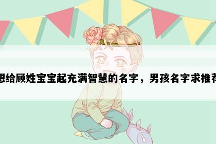 想给顾姓宝宝起充满智慧的名字，男孩名字求推荐