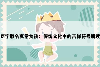 臣字取名寓意女孩：传统文化中的吉祥符号解读