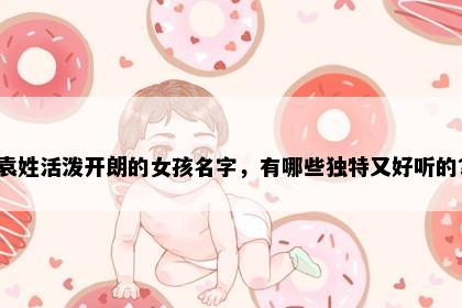 袁姓活泼开朗的女孩名字，有哪些独特又好听的？